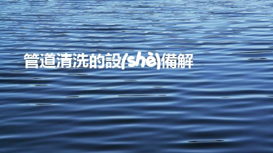 管道清洗的設(shè)備解鎖河道清潔的革新技術(shù)，改善城市水質(zhì)！